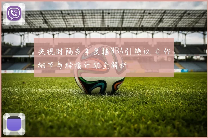 央视时隔多年复播NBA引热议 合作细节与转播计划全解析